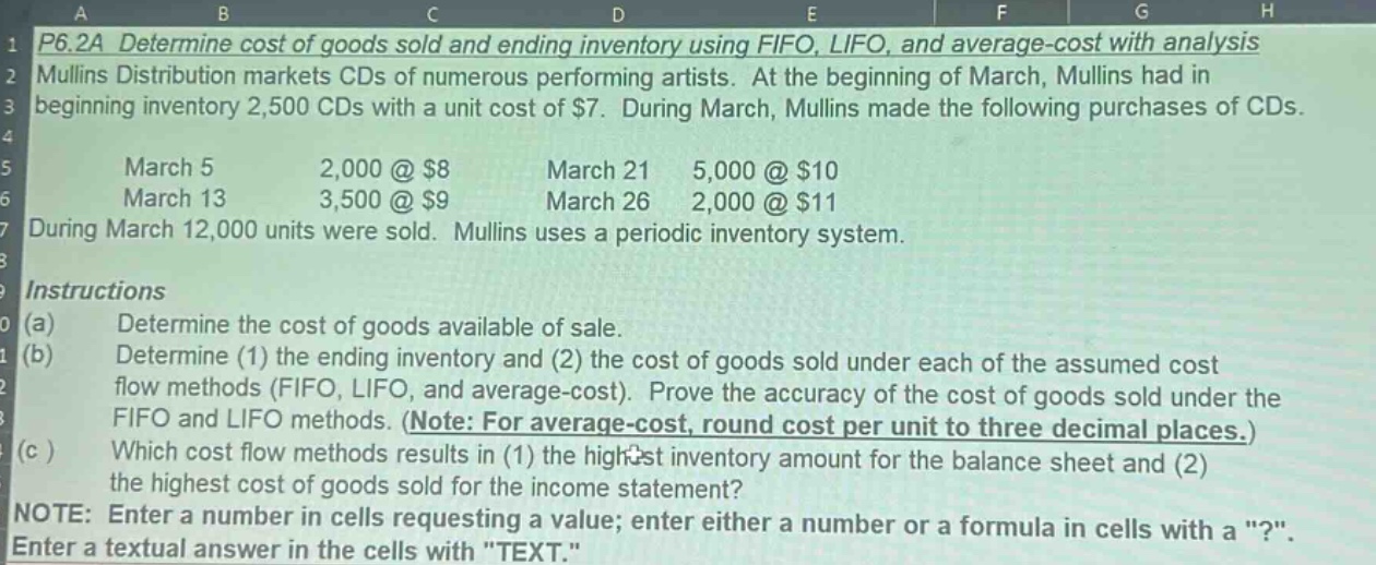 p6.2a determine cost of goods sold and ending inventory using fifo, lifo, and average - cost with analysis mullins distribution markets cds of numerous performing artists. at the beginning of march, mullins had in beginning inventory 2,500 cds with a unit cost of $7. during march, mullins made the following purchases of cds. march 5 2,000 @ $8 march 21 5,000 @ $10 march 13 3,500 @ $9 march 26 2,000 @ $11 during march 12,000 units were sold. mullins uses a periodic inventory system. instructions (a) determine the cost of goods available of sale. (b) determine (1) the ending inventory and (2) the cost of goods sold under each of the assumed cost flow methods (fifo, lifo, and average - cost). prove the accuracy of the cost of goods sold under the fifo and lifo methods. (note: for average - cost, round cost per unit to three decimal places.) (c ) which cost flow methods results in (1) the highest inventory amount for the balance sheet and (2) the highest cost of goods sold for the income statement? note: enter a number in cells requesting a value; enter either a number or a formula in cells with a \?\. enter a textual answer in the cells with \text.\
