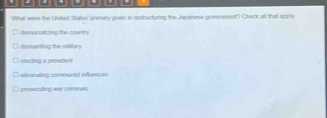 what were the united states primary goals in restructuring the japanese government? check all that apply. \n□ democratizing the country\n□ dismantling the military\n□ electing a president\n□ eliminating communist influences\n□ prosecuting war criminals