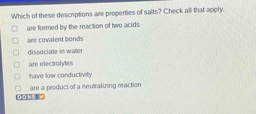 which of these descriptions are properties of salts? check all that apply. are formed by the reaction of two acids are covalent bonds dissociate in water are electrolytes have low conductivity are a product of a neutralizing reaction done
