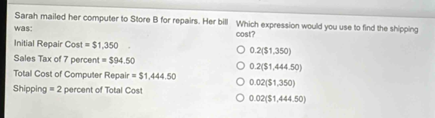 sarah mailed her computer to store b for repairs. her bill was: initial repair cost = $1,350 sales tax of 7 percent = $94.50 total cost of computer repair = $1,444.50 shipping = 2 percent of total cost which expression would you use to find the shipping cost? 0.2($1,350) 0.2($1,444.50) 0.02($1,350) 0.02($1,444.50)