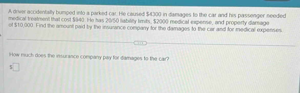 a driver accidentally bumped into a parked car. he caused $4300 in damages to the car and his passenger needed medical treatment that cost $940. he has 20/50 liability limits, $2000 medical expense, and property damage of $10,000. find the amount paid by the insurance company for the damages to the car and for medical expenses. how much does the insurance company pay for damages to the car? $