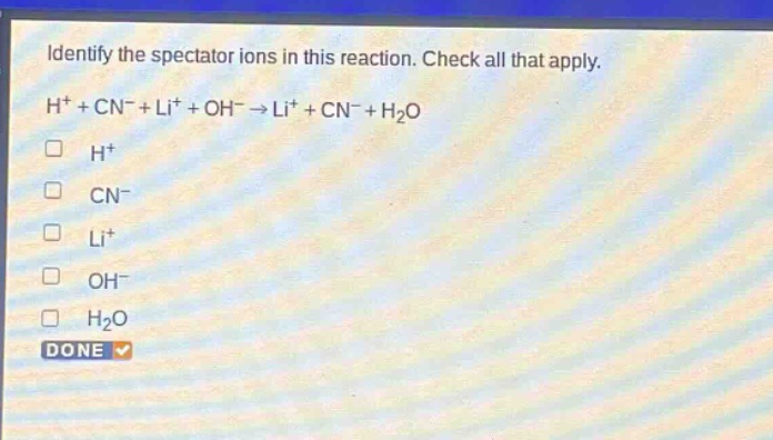 identify the spectator ions in this reaction. check all that apply. h⁺ + cn⁻ + li⁺ + oh⁻ → li⁺ + cn⁻ + h₂o h⁺ cn⁻ li⁺ oh⁻ h₂o done