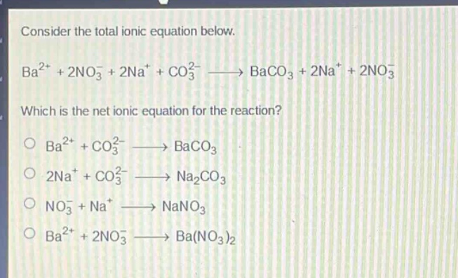 consider the total ionic equation below. ba2+ + 2no3- + 2na+ + co32- → baco3 + 2na+ + 2no3- which is the net ionic equation for the reaction? ba2+ + co32- → baco3 2na+ + co32- → na2co3 no3- + na+ → nano3 ba2+ + 2no3- → ba(no3)2