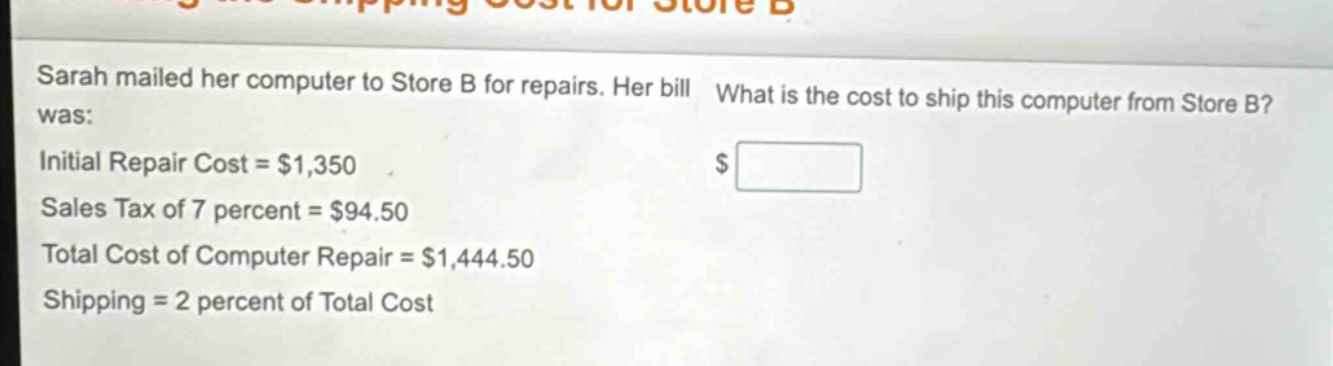 sarah mailed her computer to store b for repairs. her bill was: initial repair cost = $1,350 sales tax of 7 percent = $94.50 total cost of computer repair = $1,444.50 shipping = 2 percent of total cost what is the cost to ship this computer from store b? $