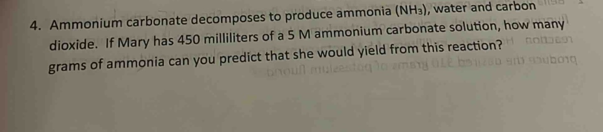 4. ammonium carbonate decomposes to produce ammonia (nh3), water and carbon dioxide. if mary has 450 milliliters of a 5 m ammonium carbonate solution, how many grams of ammonia can you predict that she would yield from this reaction?