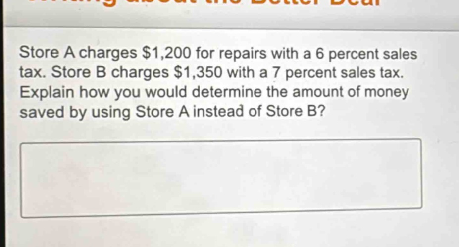 store a charges $1,200 for repairs with a 6 percent sales tax. store b charges $1,350 with a 7 percent sales tax. explain how you would determine the amount of money saved by using store a instead of store b?