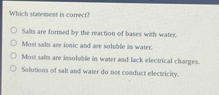 which statement is correct? salts are formed by the reaction of bases with water. most salts are ionic and are soluble in water. most salts are insoluble in water and lack electrical charges. solutions of salt and water do not conduct electricity.