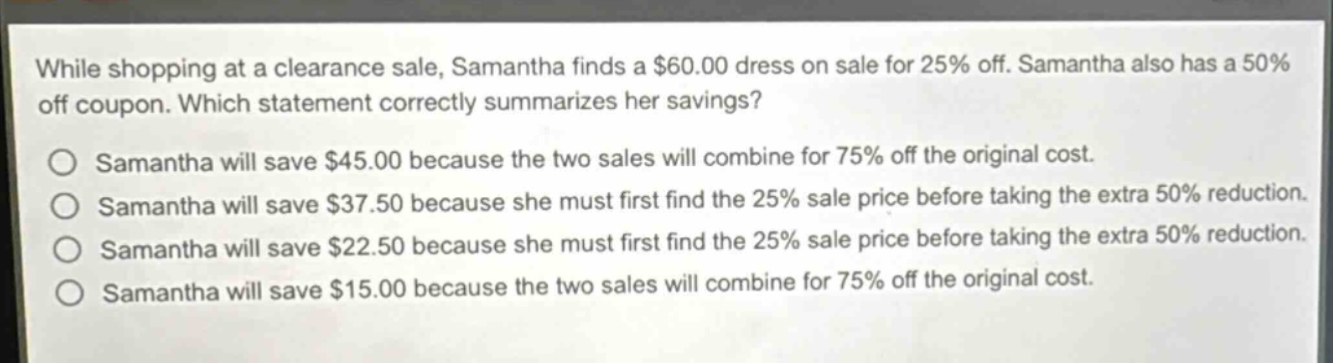 while shopping at a clearance sale, samantha finds a $60.00 dress on sale for 25% off. samantha also has a 50% off coupon. which statement correctly summarizes her savings? samantha will save $45.00 because the two sales will combine for 75% off the original cost. samantha will save $37.50 because she must first find the 25% sale price before taking the extra 50% reduction. samantha will save $22.50 because she must first find the 25% sale price before taking the extra 50% reduction. samantha will save $15.00 because the two sales will combine for 75% off the original cost.