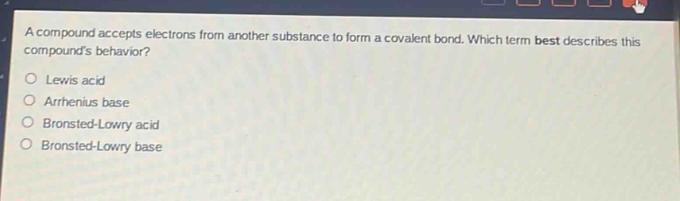 a compound accepts electrons from another substance to form a covalent bond. which term best describes this compounds behavior?\nlewis acid\narrhenius base\nbronsted - lowry acid\nbronsted - lowry base
