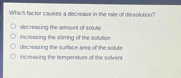 which factor causes a decrease in the rate of dissolution?\no decreasing the amount of solute\no increasing the stirring of the solution\no decreasing the surface area of the solute\no increasing the temperature of the solvent