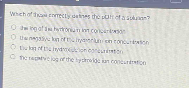 which of these correctly defines the poh of a solution? the log of the hydronium ion concentration the negative log of the hydronium ion concentration the log of the hydroxide ion concentration the negative log of the hydroxide ion concentration