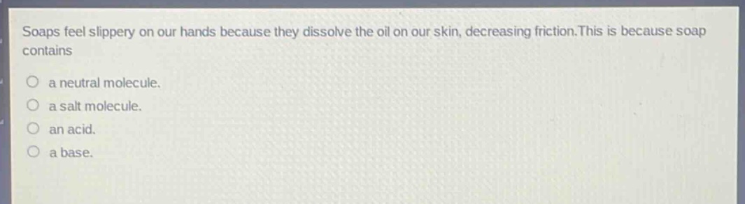 soaps feel slippery on our hands because they dissolve the oil on our skin, decreasing friction.this is because soap contains\no a neutral molecule.\no a salt molecule.\no an acid.\no a base.