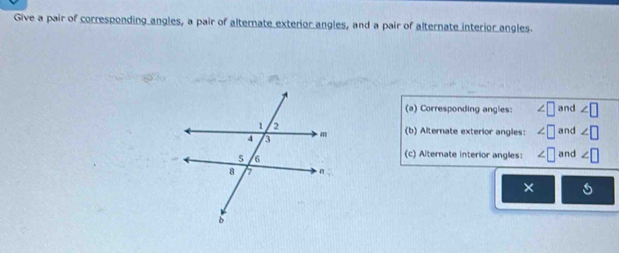 give a pair of corresponding angles, a pair of alternate exterior angles, and a pair of alternate interior angles. (a) corresponding angles: ∠ and ∠ (b) alternate exterior angles: ∠ and ∠ (c) alternate interior angles: ∠ and ∠