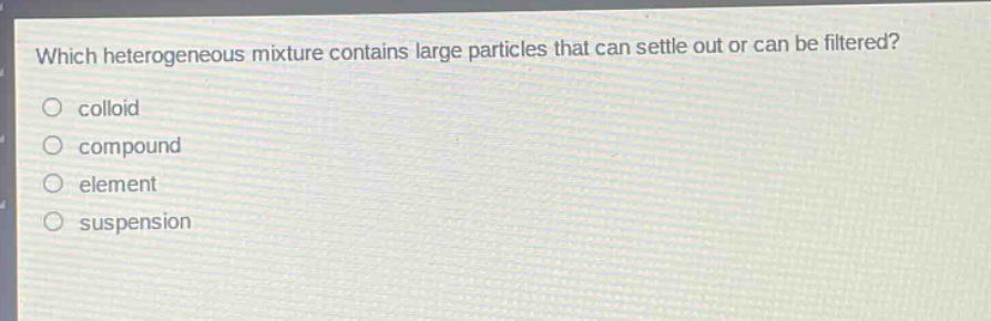 which heterogeneous mixture contains large particles that can settle out or can be filtered?\ncolloid\ncompound\nelement\nsuspension