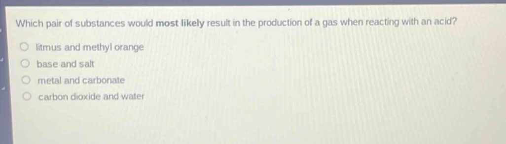 which pair of substances would most likely result in the production of a gas when reacting with an acid?\nlitmus and methyl orange\nbase and salt\nmetal and carbonate\ncarbon dioxide and water