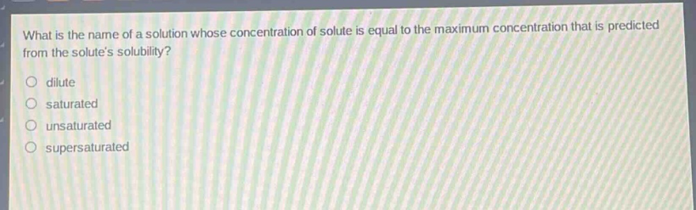 what is the name of a solution whose concentration of solute is equal to the maximum concentration that is predicted from the solutes solubility?\n\ndilute\nsaturated\nunsaturated\nsupersaturated
