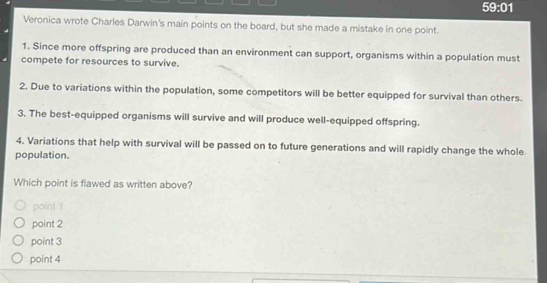veronica wrote charles darwins main points on the board, but she made a mistake in one point. 1. since more offspring are produced than an environment can support, organisms within a population must compete for resources to survive. 2. due to variations within the population, some competitors will be better equipped for survival than others. 3. the best - equipped organisms will survive and will produce well - equipped offspring. 4. variations that help with survival will be passed on to future generations and will rapidly change the whole population. which point is flawed as written above? point 1 point 2 point 3 point 4
