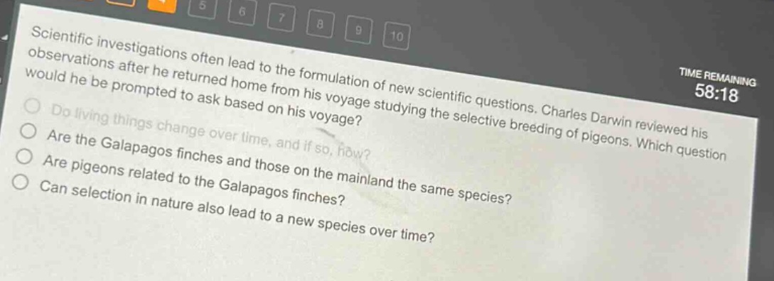 scientific investigations often lead to the formulation of new scientific questions. charles darwin reviewed his observations after he returned home from his voyage studying the selective breeding of pigeons. which question would he be prompted to ask based on his voyage? do living things change over time, and if so, how? are the galapagos finches and those on the mainland the same species? are pigeons related to the galapagos finches? can selection in nature also lead to a new species over time?
