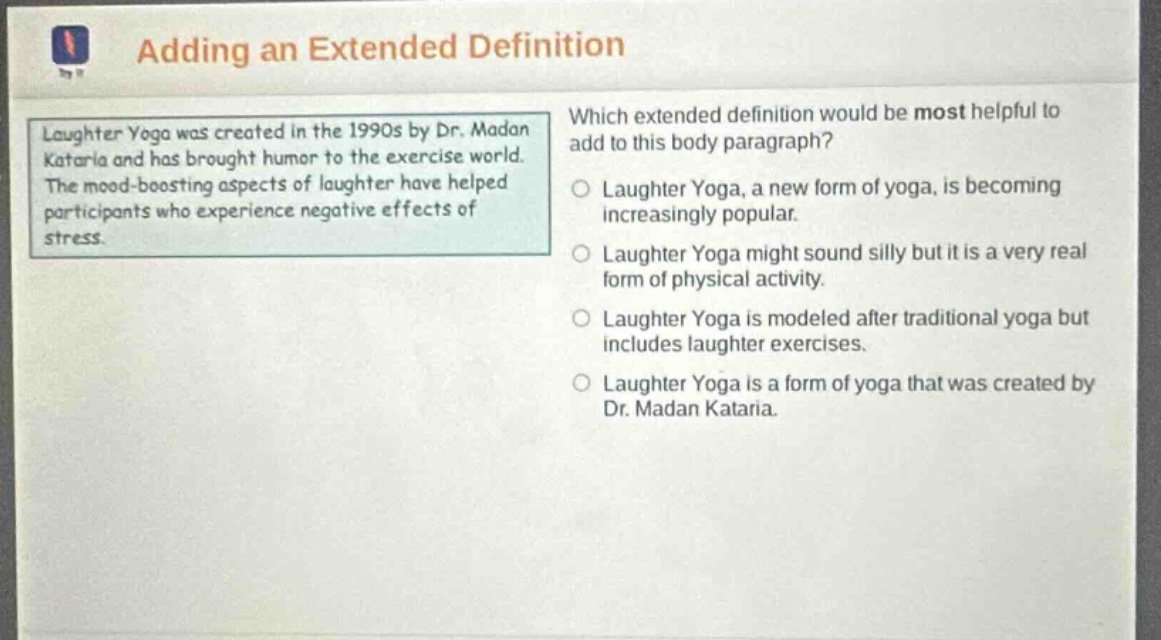 adding an extended definition which extended definition would be most helpful to add to this body paragraph? laughter yoga was created in the 1990s by dr. madan kataria and has brought humor to the exercise world. the mood - boosting aspects of laughter have helped participants who experience negative effects of stress. laughter yoga, a new form of yoga, is becoming increasingly popular. laughter yoga might sound silly but it is a very real form of physical activity. laughter yoga is modeled after traditional yoga but includes laughter exercises. laughter yoga is a form of yoga that was created by dr. madan kataria.