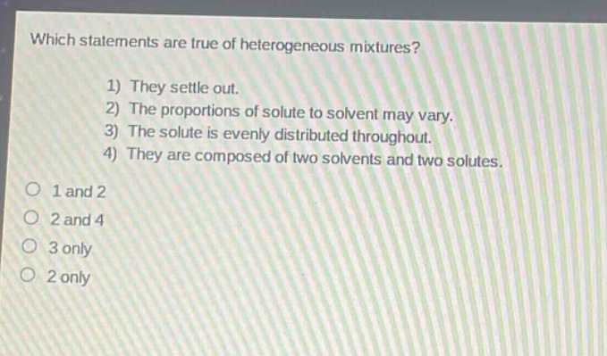which statements are true of heterogeneous mixtures? 1) they settle out. 2) the proportions of solute to solvent may vary. 3) the solute is evenly distributed throughout. 4) they are composed of two solvents and two solutes. o 1 and 2 o 2 and 4 o 3 only o 2 only