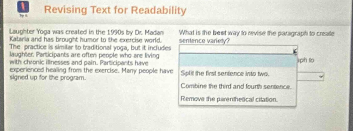 revising text for readability\nlaughter yoga was created in the 1990s by dr. madan kataria and has brought humor to the exercise world. the practice is similar to traditional yoga, but it includes laughter. participants are often people who are living with chronic illnesses and pain. participants have experienced healing from the exercise. many people have signed up for the program.\nwhat is the best way to revise the paragraph to create sentence variety?\nsplit the first sentence into two.\ncombine the third and fourth sentence.\nremove the parenthetical citation.