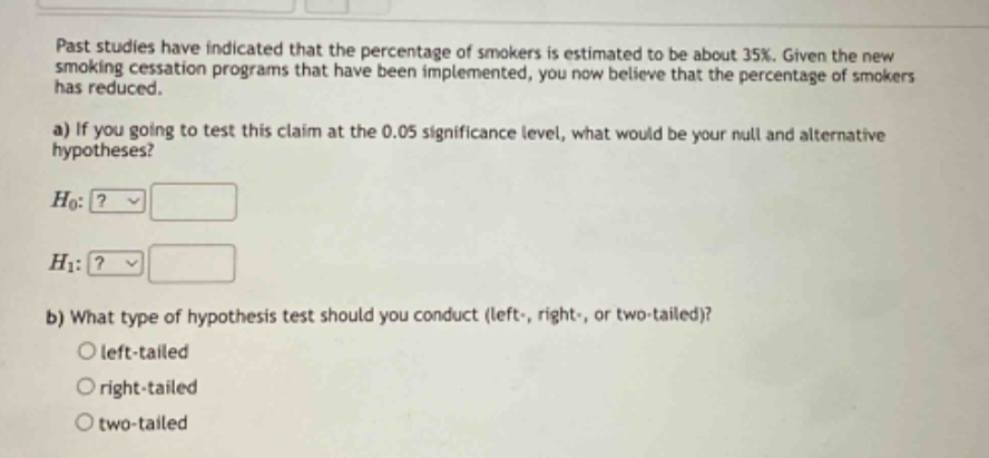 past studies have indicated that the percentage of smokers is estimated to be about 35%. given the new smoking cessation programs that have been implemented, you now believe that the percentage of smokers has reduced. a) if you going to test this claim at the 0.05 significance level, what would be your null and alternative hypotheses? h0:? h1:? b) what type of hypothesis test should you conduct (left-, right-, or two - tailed)? left - tailed right - tailed two - tailed