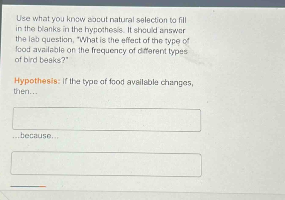 use what you know about natural selection to fill in the blanks in the hypothesis. it should answer the lab question, “what is the effect of the type of food available on the frequency of different types of bird beaks?” hypothesis: if the type of food available changes, then... ...because...