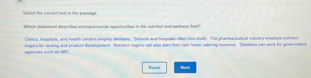 select the correct text in the passage. which statement describes entrepreneurial opportunities in the nutrition and wellness field? clinics, hospitals, and health centers employ dietitians. schools and hospitals often hire chefs. the pharmaceutical industry employs nutrition majors for testing and product development. nutrition majors can also start their own home catering business. dietitians can work for government agencies such as wic.
