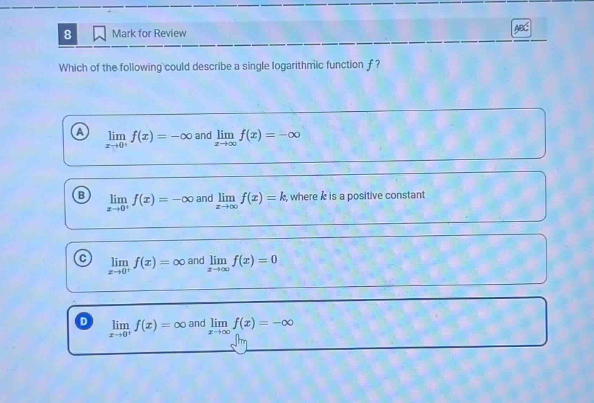 8 mark for review which of the following could describe a single logarithmic function f? a lim f(x)= -∞ and lim f(x)= -∞ x→0+ x→∞ b lim f(x)= -∞ and lim f(x)=k, where k is a positive constant x→0+ x→∞ c lim f(x)=∞ and lim f(x)=0 x→0+ x→∞ d lim f(x)=∞ and lim f(x)= -∞ x→0+ x→∞