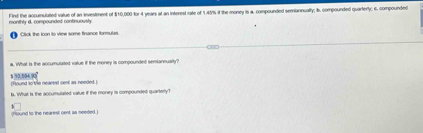 find the accumulated value of an investment of $10,000 for 4 years at an interest rate of 1.45% if the money is a. compounded semiannually; b. compounded quarterly; c. compounded monthly d. compounded continuously. click the icon to view some finance formulas. a. what is the accumulated value if the money is compounded semiannually? $10,594.93 (round to the nearest cent as needed.) b. what is the accumulated value if the money is compounded quarterly? $ (round to the nearest cent as needed.)