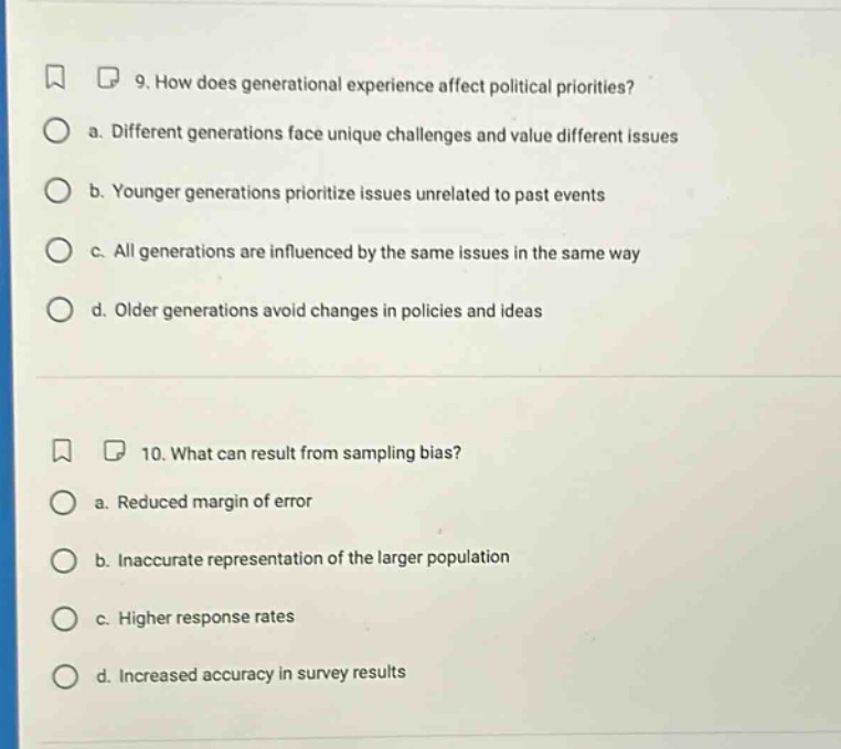 9. how does generational experience affect political priorities? a. different generations face unique challenges and value different issues b. younger generations prioritize issues unrelated to past events c. all generations are influenced by the same issues in the same way d. older generations avoid changes in policies and ideas 10. what can result from sampling bias? a. reduced margin of error b. inaccurate representation of the larger population c. higher response rates d. increased accuracy in survey results