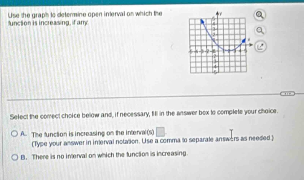 use the graph to determine open interval on which the function is increasing, if any. select the correct choice below and, if necessary, fill in the answer box to complete your choice. a. the function is increasing on the interval(s) . (type your answer in interval notation. use a comma to separate answers as needed.) b. there is no interval on which the function is increasing.
