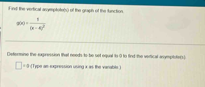 find the vertical asymptote(s) of the graph of the function. g(x)=1/(x - 4)^2 determine the expression that needs to be set equal to 0 to find the vertical asymptote(s). □=0 (type an expression using x as the variable.)