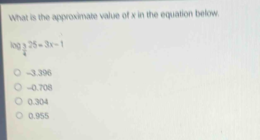 what is the approximate value of x in the equation below. log 3/4 25 = 3x - 1 -3.396 -0.708 0.304 0.955