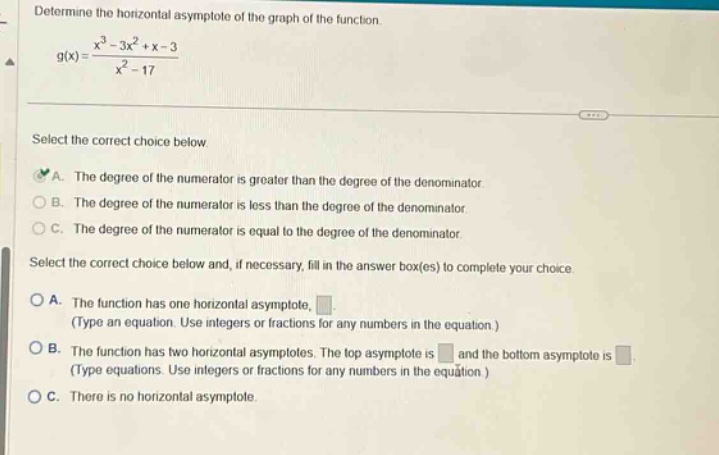 determine the horizontal asymptote of the graph of the function. g(x)=(x³ - 3x² + x - 3)/(x² - 17) select the correct choice below a. the degree of the numerator is greater than the degree of the denominator. b. the degree of the numerator is less than the degree of the denominator. c. the degree of the numerator is equal to the degree of the denominator. select the correct choice below and, if necessary, fill in the answer box(es) to complete your choice. a. the function has one horizontal asymptote, . (type an equation. use integers or fractions for any numbers in the equation.) b. the function has two horizontal asymptotes. the top asymptote is and the bottom asymptote is . (type equations. use integers or fractions for any numbers in the equation.) c. there is no horizontal asymptote.