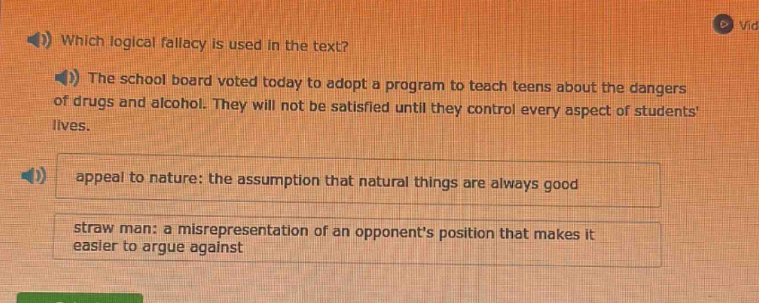 which logical fallacy is used in the text? the school board voted today to adopt a program to teach teens about the dangers of drugs and alcohol. they will not be satisfied until they control every aspect of students lives. appeal to nature: the assumption that natural things are always good straw man: a misrepresentation of an opponents position that makes it easier to argue against