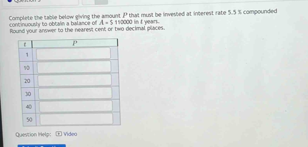 complete the table below giving the amount p that must be invested at interest rate 5.5% compounded continuously to obtain a balance of a = $110000 in t years. round your answer to the nearest cent or two decimal places. t p 1 10 20 30 40 50 question help: video