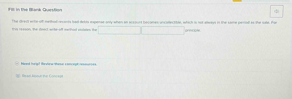fill in the blank question the direct write - off method records bad debts expense only when an account becomes uncollectible, which is not always in the same period as the sale. for this reason, the direct write - off method violates the principle. need help? review these concept resources. read about the concept