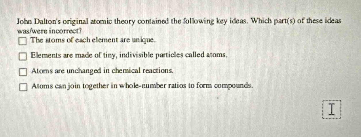 john daltons original atomic theory contained the following key ideas. which part(s) of these ideas was/were incorrect? the atoms of each element are unique. elements are made of tiny, indivisible particles called atoms. atoms are unchanged in chemical reactions. atoms can join together in whole - number ratios to form compounds.