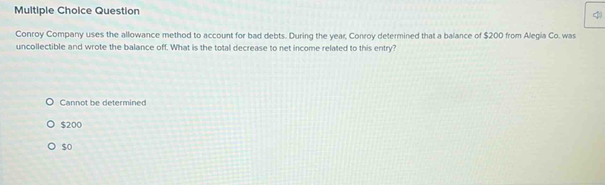 multiple choice question conroy company uses the allowance method to account for bad debts. during the year, conroy determined that a balance of $200 from alegia co. was uncollectible and wrote the balance off. what is the total decrease to net income related to this entry? cannot be determined $200 $0