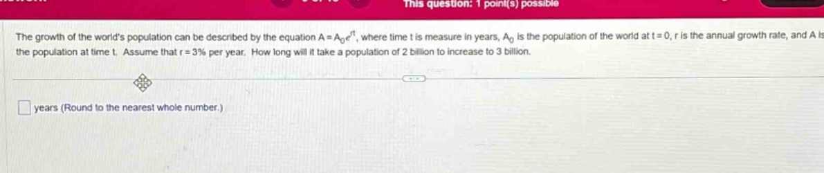 the growth of the worlds population can be described by the equation a = a₀eʳᵗ, where time t is measure in years, a₀ is the population of the world at t = 0, r is the annual growth rate, and a is the population at time t. assume that r = 3% per year. how long will it take a population of 2 billion to increase to 3 billion. years (round to the nearest whole number.)