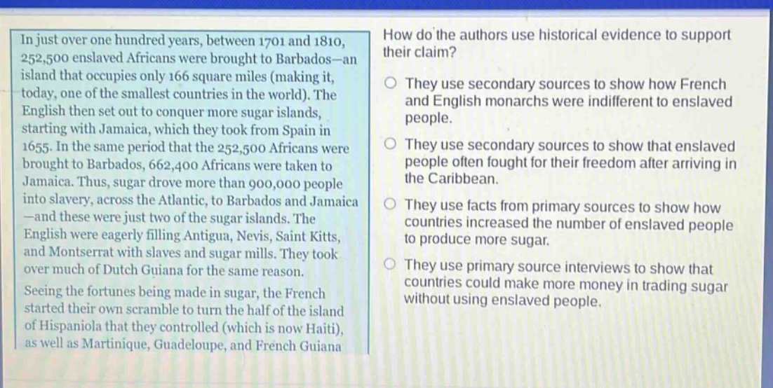 in just over one hundred years, between 1701 and 1810, 252,500 enslaved africans were brought to barbados - an island that occupies only 166 square miles (making it, today, one of the smallest countries in the world). the english then set out to conquer more sugar islands, starting with jamaica, which they took from spain in 1655. in the same period that the 252,500 africans were brought to barbados, 662,400 africans were taken to jamaica. thus, sugar drove more than 900,000 people into slavery, across the atlantic, to barbados and jamaica - and these were just two of the sugar islands. the english were eagerly filling antigua, nevis, saint kitts, and montserrat with slaves and sugar mills. they took over much of dutch guiana for the same reason. seeing the fortunes being made in sugar, the french started their own scramble to turn the half of the island of hispaniola that they controlled (which is now haiti), as well as martinique, guadeloupe, and french guiana. how do the authors use historical evidence to support their claim? they use secondary sources to show how french and english monarchs were indifferent to enslaved people. they use secondary sources to show that enslaved people often fought for their freedom after arriving in the caribbean. they use facts from primary sources to show how countries increased the number of enslaved people to produce more sugar. they use primary source interviews to show that countries could make more money in trading sugar without using enslaved people.