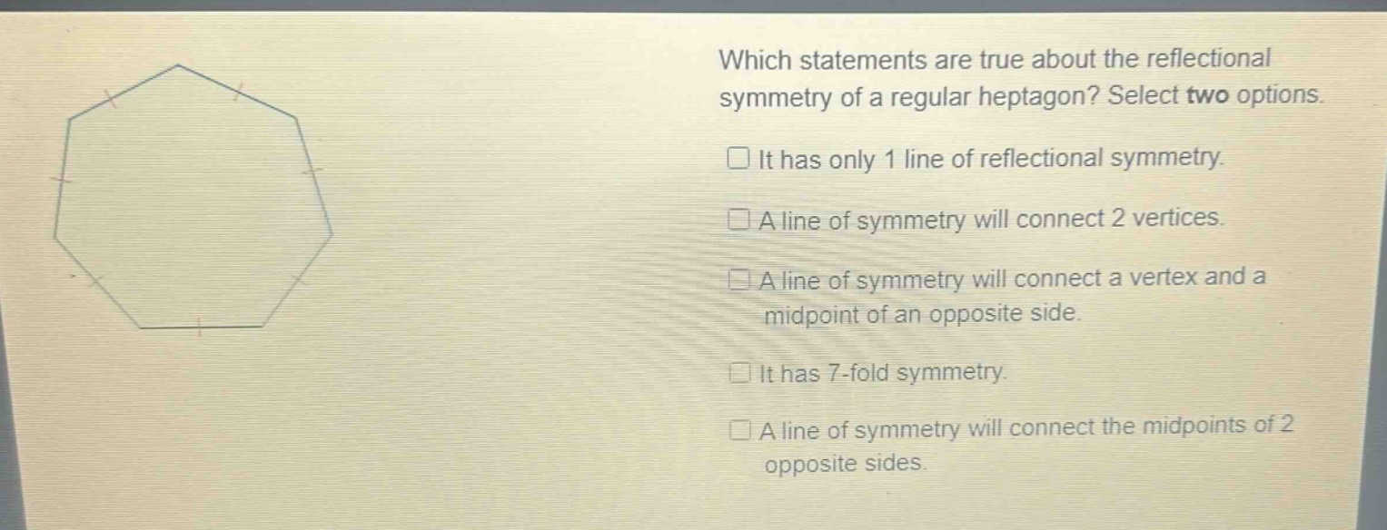 which statements are true about the reflectional symmetry of a regular heptagon? select two options. it has only 1 line of reflectional symmetry. a line of symmetry will connect 2 vertices. a line of symmetry will connect a vertex and a midpoint of an opposite side. it has 7 - fold symmetry. a line of symmetry will connect the midpoints of 2 opposite sides.