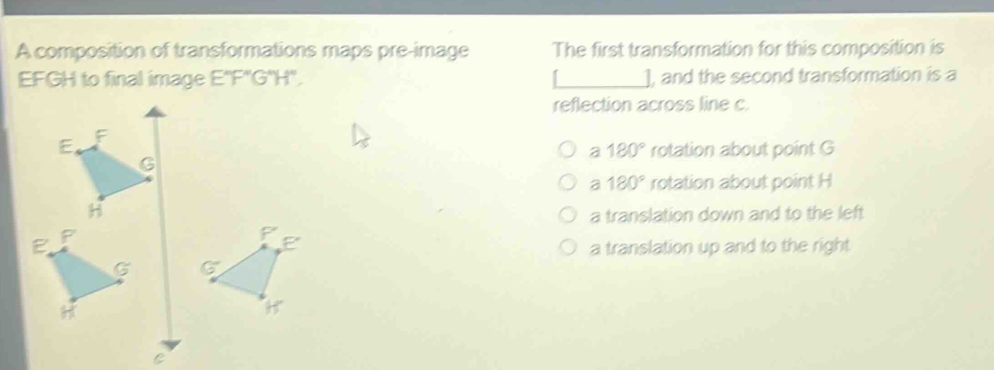 a composition of transformations maps pre - image efgh to final image efgh. the first transformation for this composition is ______, and the second transformation is a reflection across line c. a 180° rotation about point g a 180° rotation about point h a translation down and to the left a translation up and to the right