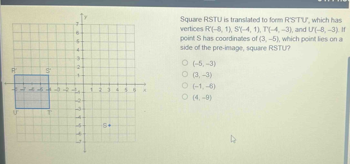 square rstu is translated to form rstu, which has vertices r(-8, 1), s(-4, 1), t(-4, -3), and u(-8, -3). if point s has coordinates of (3, -5), which point lies on a side of the pre - image, square rstu? (-5, -3) (3, -3) (-1, -6) (4, -9)