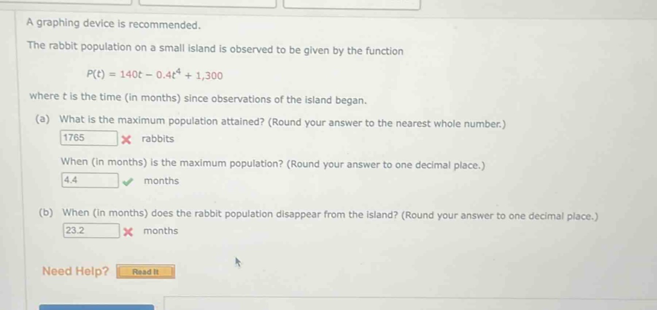 a graphing device is recommended. the rabbit population on a small island is observed to be given by the function p(t)=140t - 0.4t^4+1,300 where t is the time (in months) since observations of the island began. (a) what is the maximum population attained? (round your answer to the nearest whole number.) 1765 × rabbits when (in months) is the maximum population? (round your answer to one decimal place.) 4.4 √ months (b) when (in months) does the rabbit population disappear from the island? (round your answer to one decimal place.) 23.2 × months need help? read it