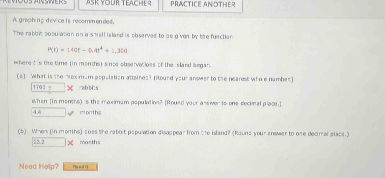 a graphing device is recommended. the rabbit population on a small island is observed to be given by the function p(t)=140t - 0.4t^4 + 1,300 where t is the time (in months) since observations of the island began. (a) what is the maximum population attained? (round your answer to the nearest whole number.) 1765 x rabbits when (in months) is the maximum population? (round your answer to one decimal place.) 4.4 months (b) when (in months) does the rabbit population disappear from the island? (round your answer to one decimal place.) 23.2 x months need help? read it