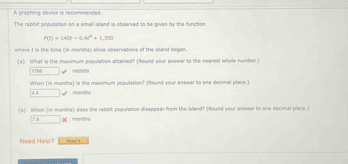 a graphing device is recommended. the rabbit population on a small island is observed to be given by the function p(t)=140t - 0.4t^4 + 1,300 where t is the time (in months) since observations of the island began. (a) what is the maximum population attained? (round your answer to the nearest whole number.) 1766 rabbits when (in months) is the maximum population? (round your answer to one decimal place.) 4.4 months (b) when (in months) does the rabbit population disappear from the island? (round your answer to one decimal place.) 7.8 months need help? read it