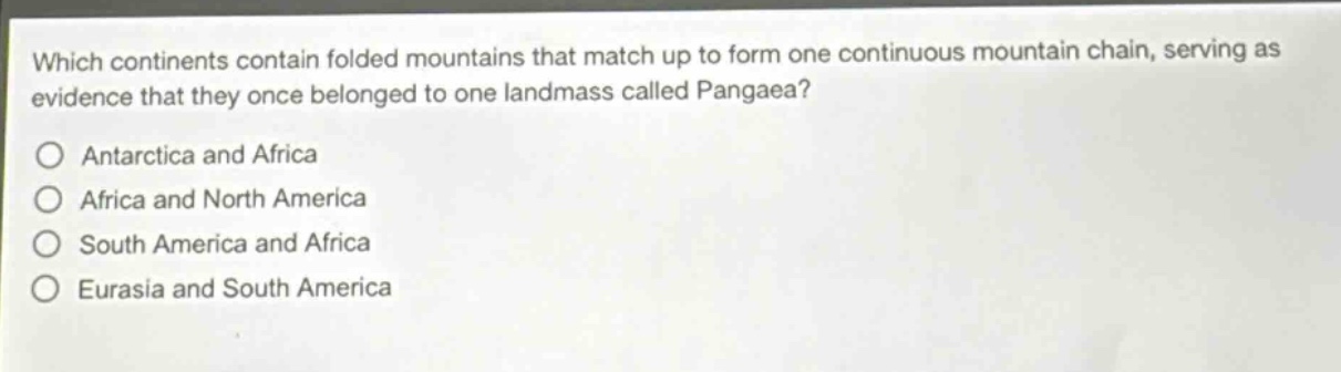 which continents contain folded mountains that match up to form one continuous mountain chain, serving as evidence that they once belonged to one landmass called pangaea?\nantarctica and africa\nafrica and north america\nsouth america and africa\neurasia and south america