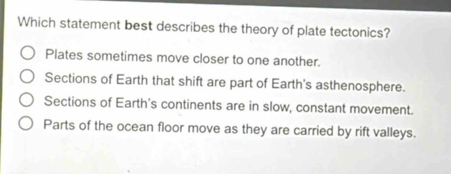 which statement best describes the theory of plate tectonics? plates sometimes move closer to one another. sections of earth that shift are part of earth’s asthenosphere. sections of earth’s continents are in slow, constant movement. parts of the ocean floor move as they are carried by rift valleys.